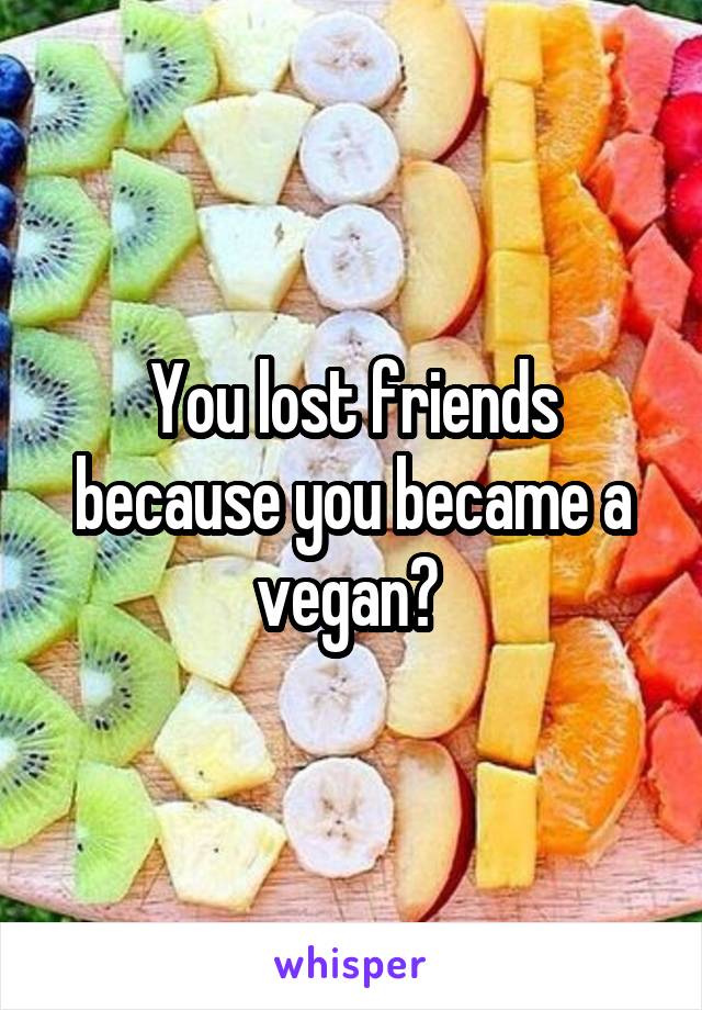 You lost friends because you became a vegan? 