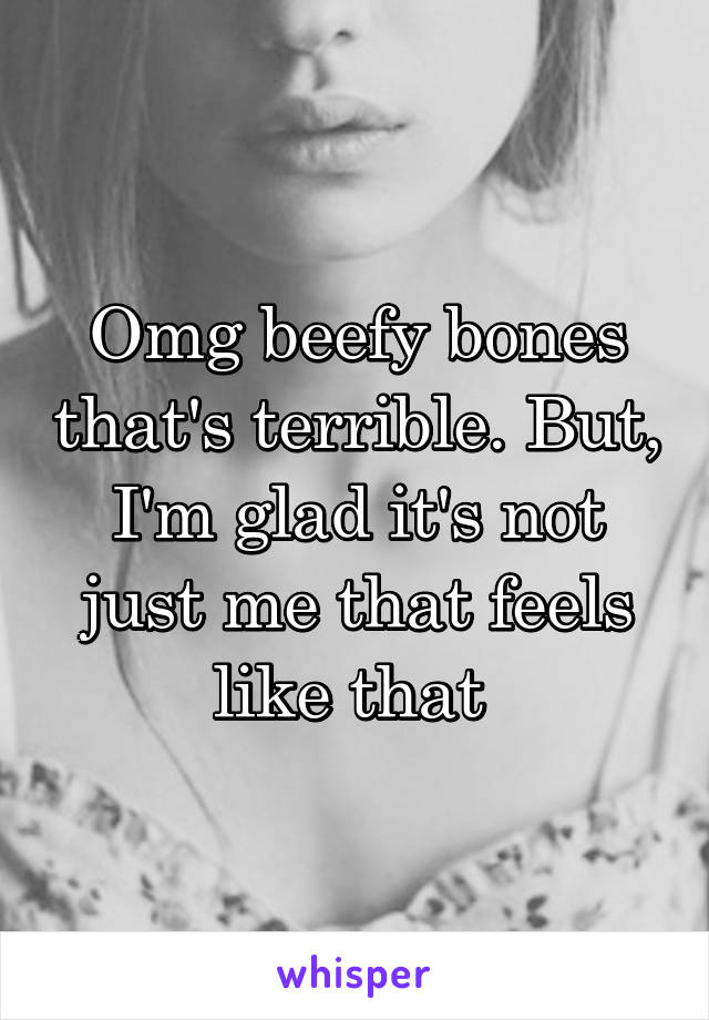 Omg beefy bones that's terrible. But, I'm glad it's not just me that feels like that 