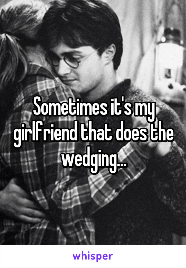 Sometimes it's my girlfriend that does the wedging...