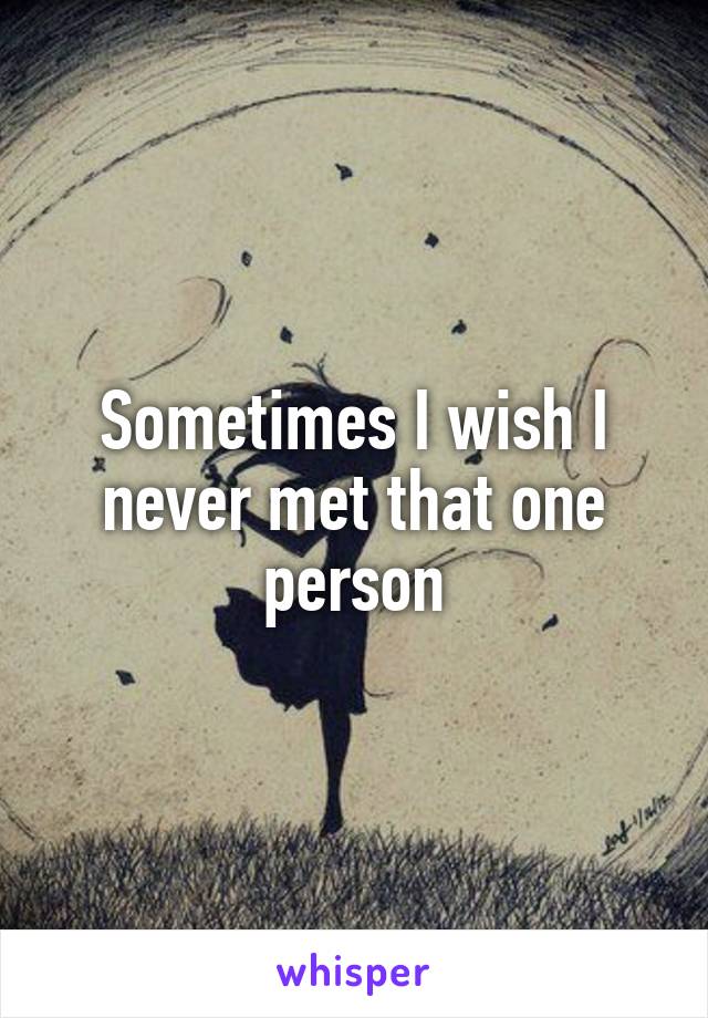 Sometimes I wish I never met that one person