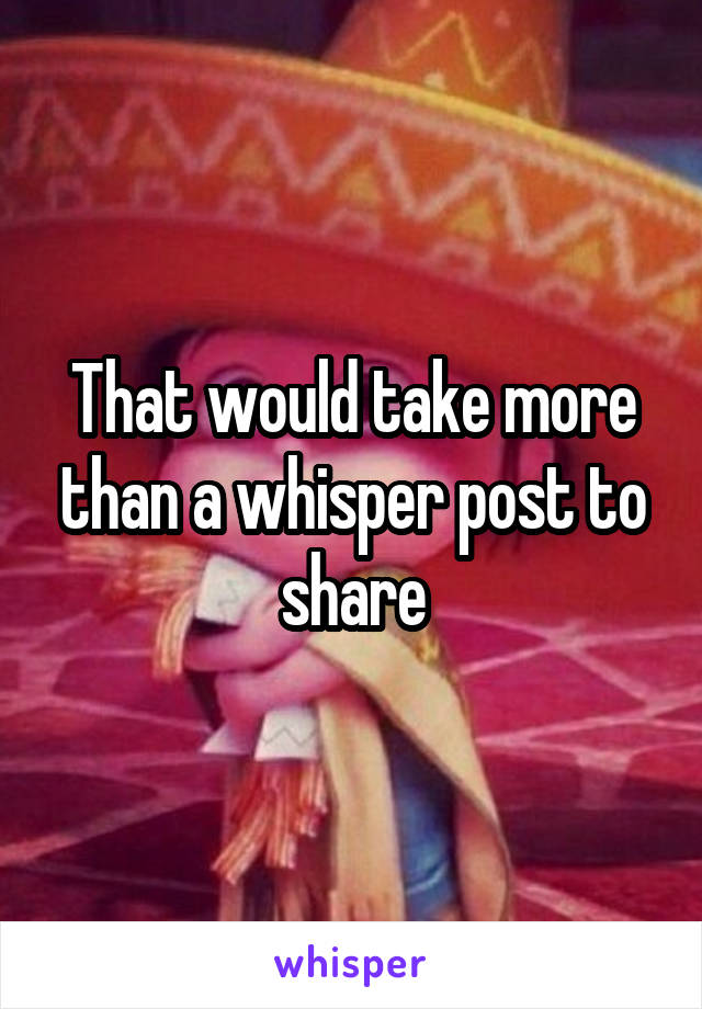 That would take more than a whisper post to share