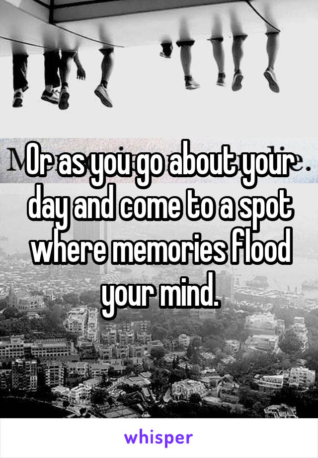 Or as you go about your day and come to a spot where memories flood your mind.