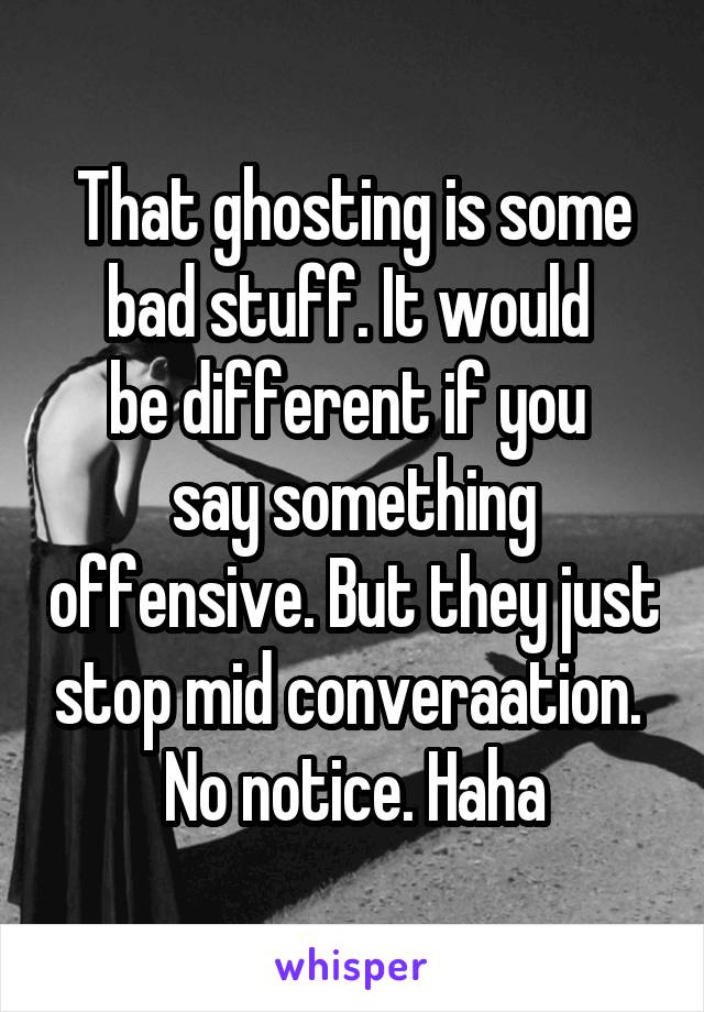That ghosting is some bad stuff. It would 
be different if you 
say something offensive. But they just stop mid converaation. 
No notice. Haha