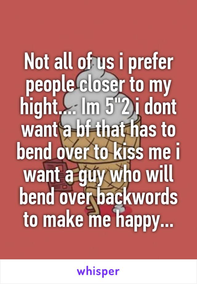 Not all of us i prefer people closer to my hight.... Im 5"2 i dont want a bf that has to bend over to kiss me i want a guy who will bend over backwords to make me happy...