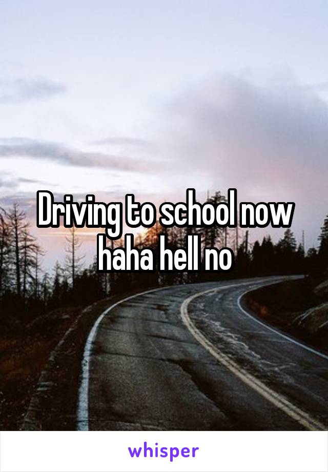 Driving to school now haha hell no