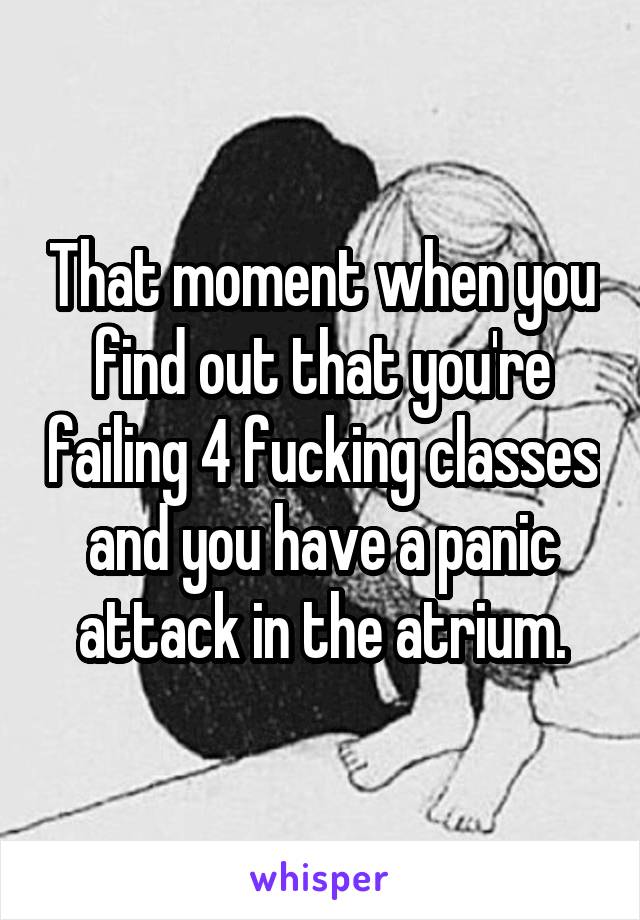 That moment when you find out that you're failing 4 fucking classes and you have a panic attack in the atrium.