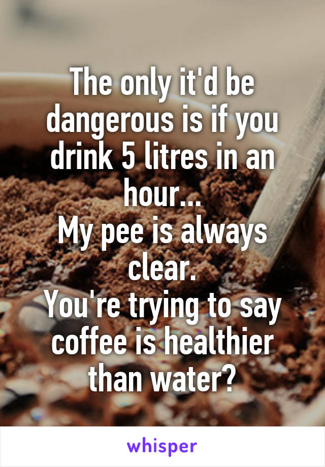 The only it'd be dangerous is if you drink 5 litres in an hour...
My pee is always clear.
You're trying to say coffee is healthier than water?