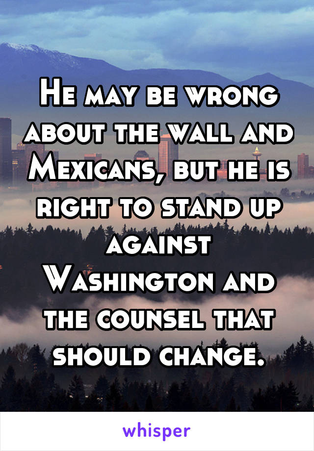 He may be wrong about the wall and Mexicans, but he is right to stand up against Washington and the counsel that should change.