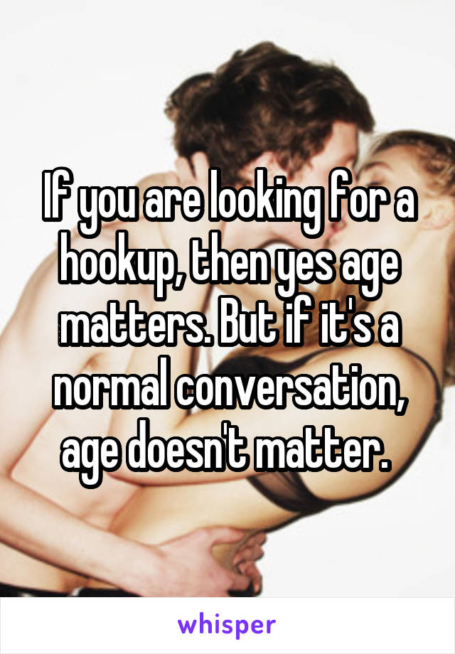 If you are looking for a hookup, then yes age matters. But if it's a normal conversation, age doesn't matter. 