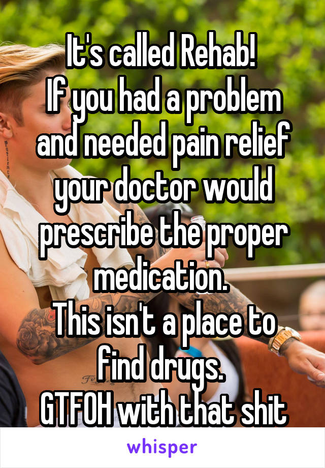 It's called Rehab! 
If you had a problem and needed pain relief your doctor would prescribe the proper medication. 
This isn't a place to find drugs. 
GTFOH with that shit