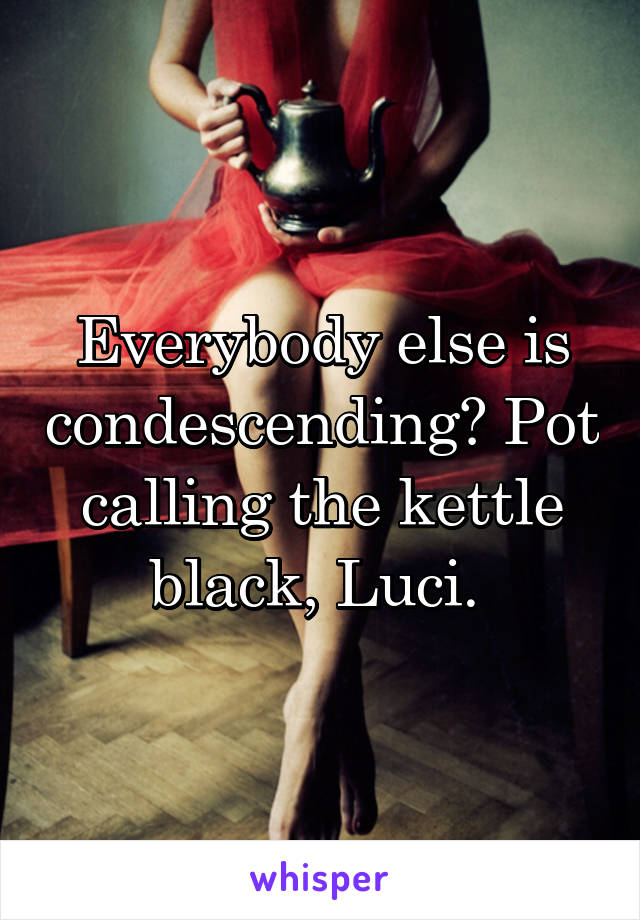 Everybody else is condescending? Pot calling the kettle black, Luci. 