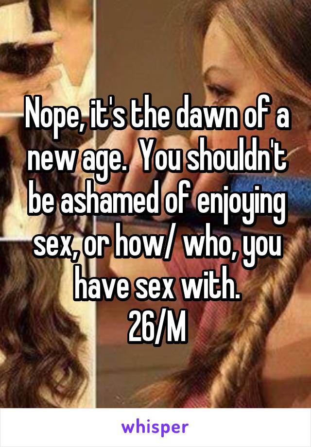 Nope, it's the dawn of a new age.  You shouldn't be ashamed of enjoying sex, or how/ who, you have sex with.
26/M