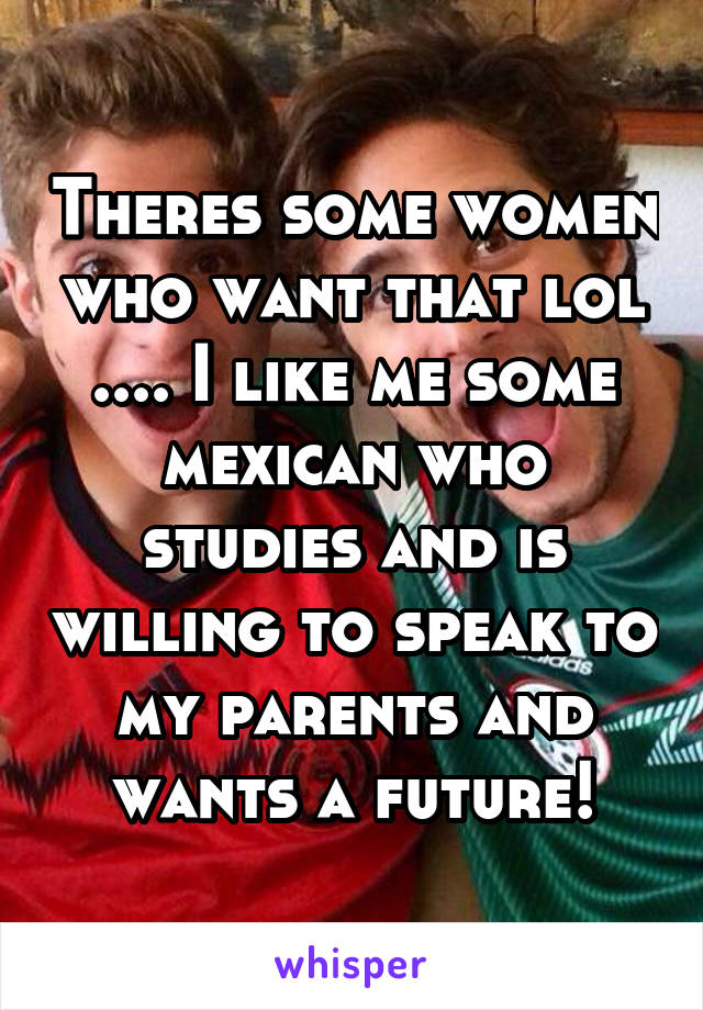 Theres some women who want that lol .... I like me some mexican who studies and is willing to speak to my parents and wants a future!