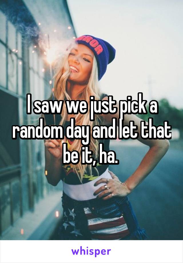 I saw we just pick a random day and let that be it, ha. 