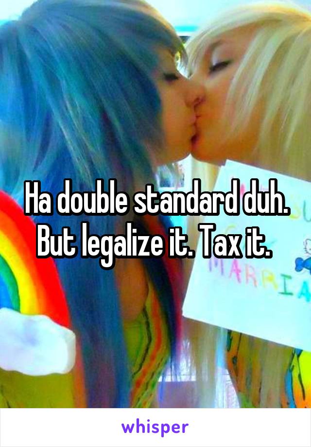 Ha double standard duh. But legalize it. Tax it. 
