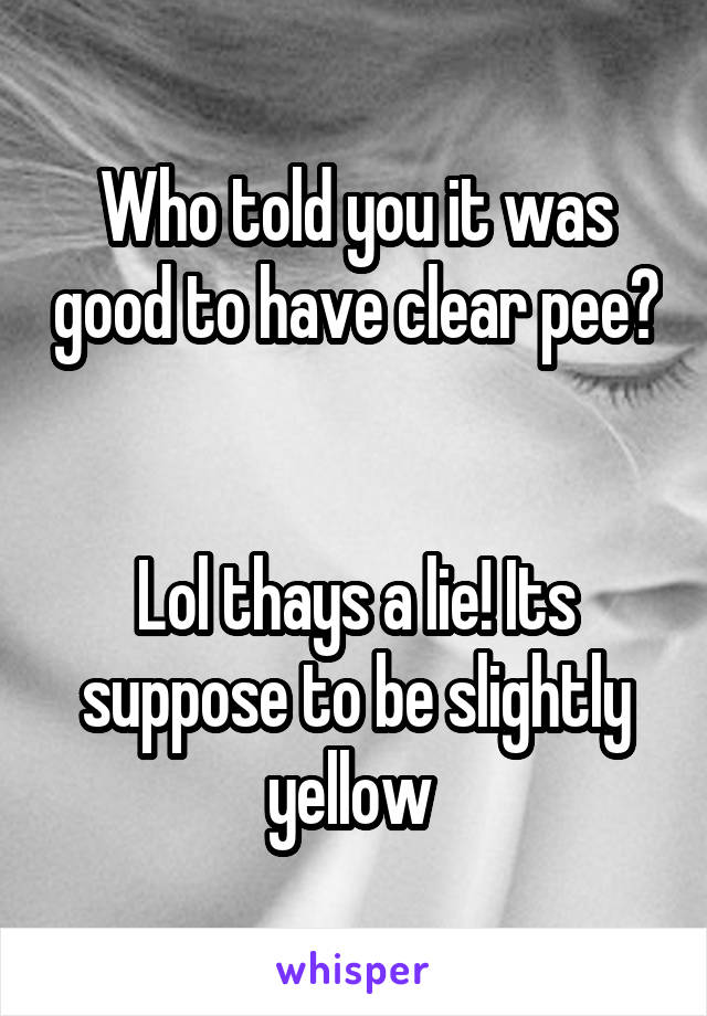 Who told you it was good to have clear pee? 

Lol thays a lie! Its suppose to be slightly yellow 