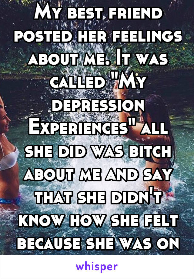 My best friend posted her feelings about me. It was called "My depression Experiences" all she did was bitch about me and say that she didn't know how she felt because she was on her period -.-