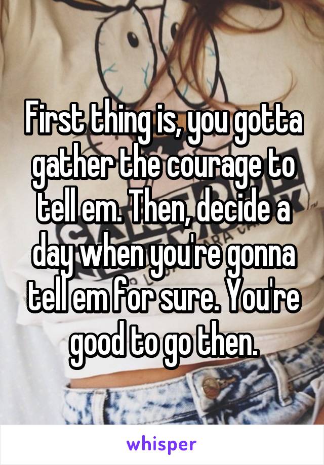 First thing is, you gotta gather the courage to tell em. Then, decide a day when you're gonna tell em for sure. You're good to go then.