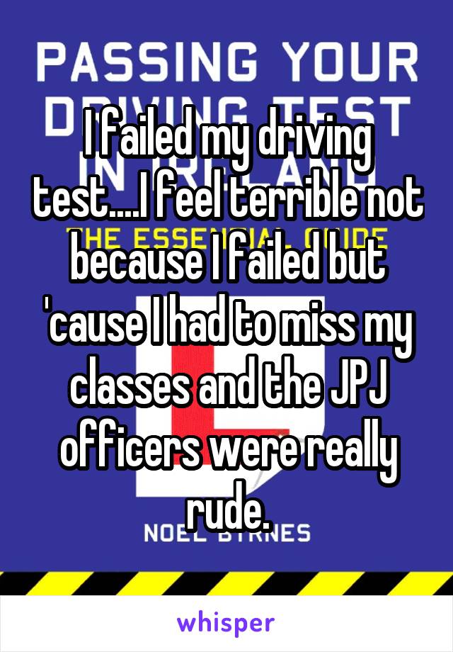 I failed my driving test....I feel terrible not because I failed but 'cause I had to miss my classes and the JPJ officers were really rude.