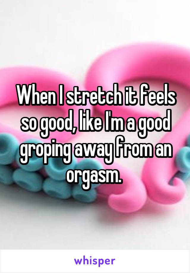 When I stretch it feels so good, like I'm a good groping away from an orgasm. 