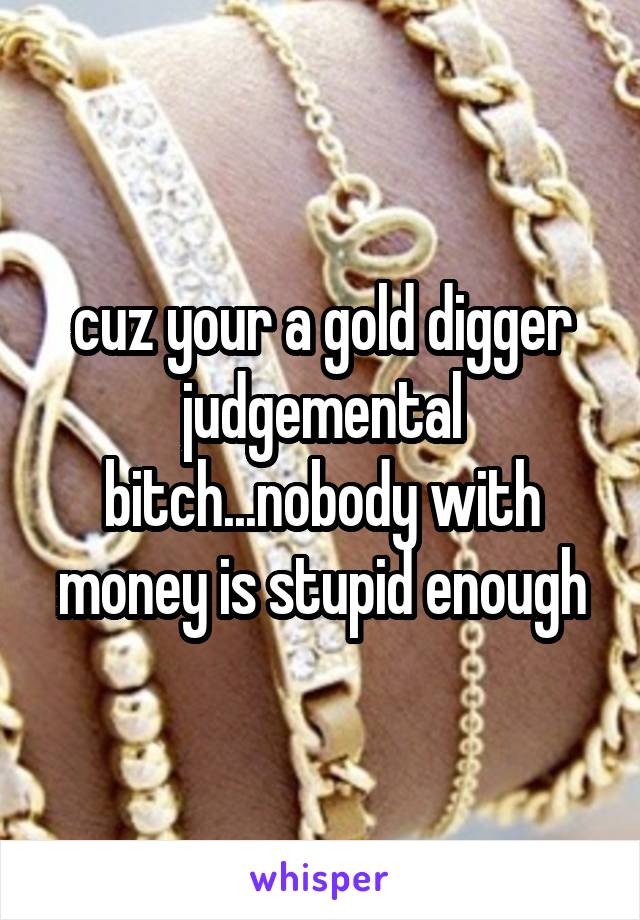 cuz your a gold digger judgemental bitch...nobody with money is stupid enough