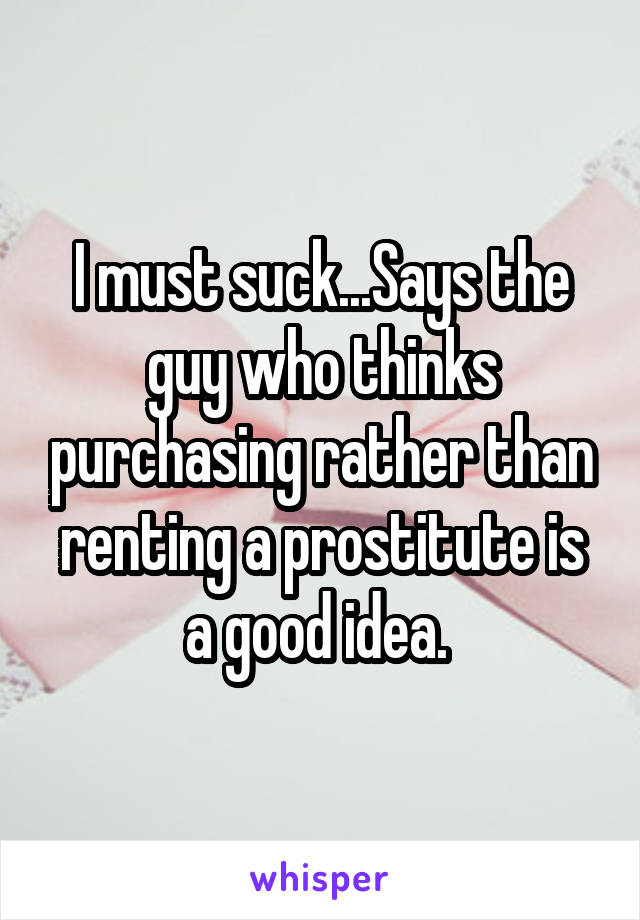 I must suck...Says the guy who thinks purchasing rather than renting a prostitute is a good idea. 