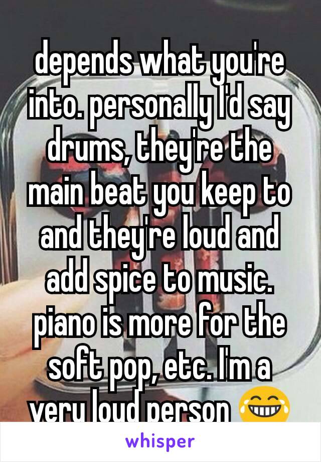 depends what you're into. personally I'd say drums, they're the main beat you keep to and they're loud and add spice to music. piano is more for the soft pop, etc. I'm a very loud person 😂