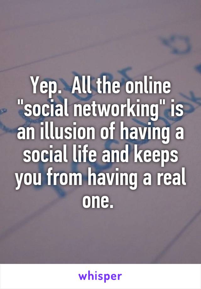 Yep.  All the online "social networking" is an illusion of having a social life and keeps you from having a real one. 