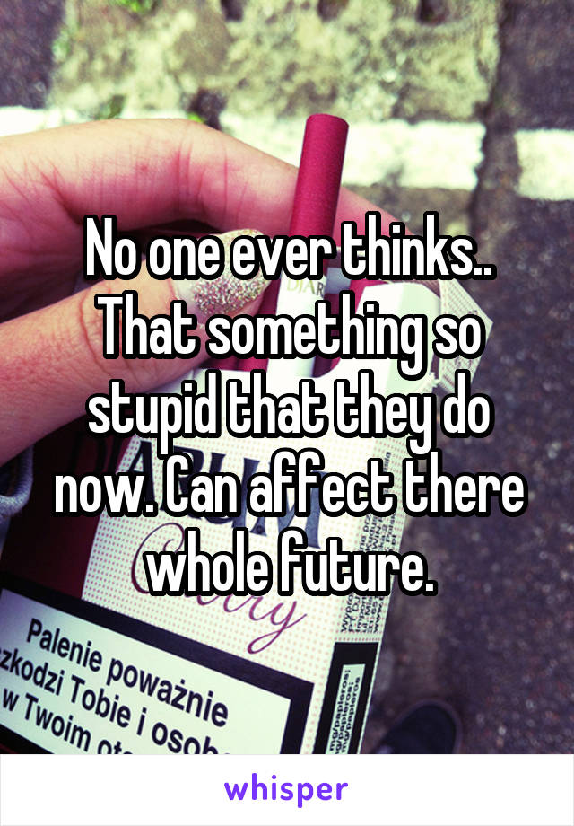 No one ever thinks.. That something so stupid that they do now. Can affect there whole future.