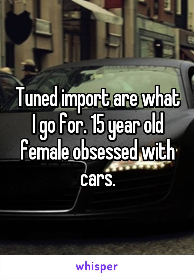 Tuned import are what I go for. 15 year old female obsessed with cars.