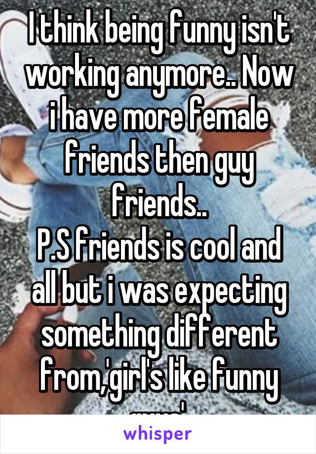 I think being funny isn't working anymore.. Now i have more female friends then guy friends..
P.S friends is cool and all but i was expecting something different from,'girl's like funny guys'.