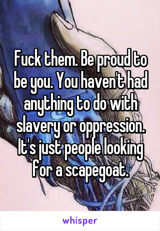 Fuck them. Be proud to be you. You haven't had anything to do with slavery or oppression. It's just people looking for a scapegoat.