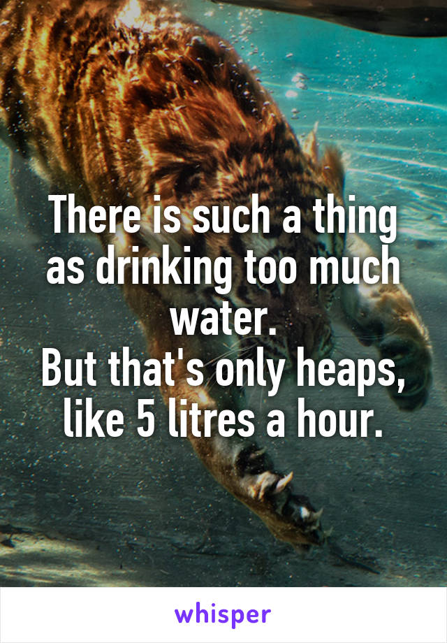 There is such a thing as drinking too much water.
But that's only heaps, like 5 litres a hour.