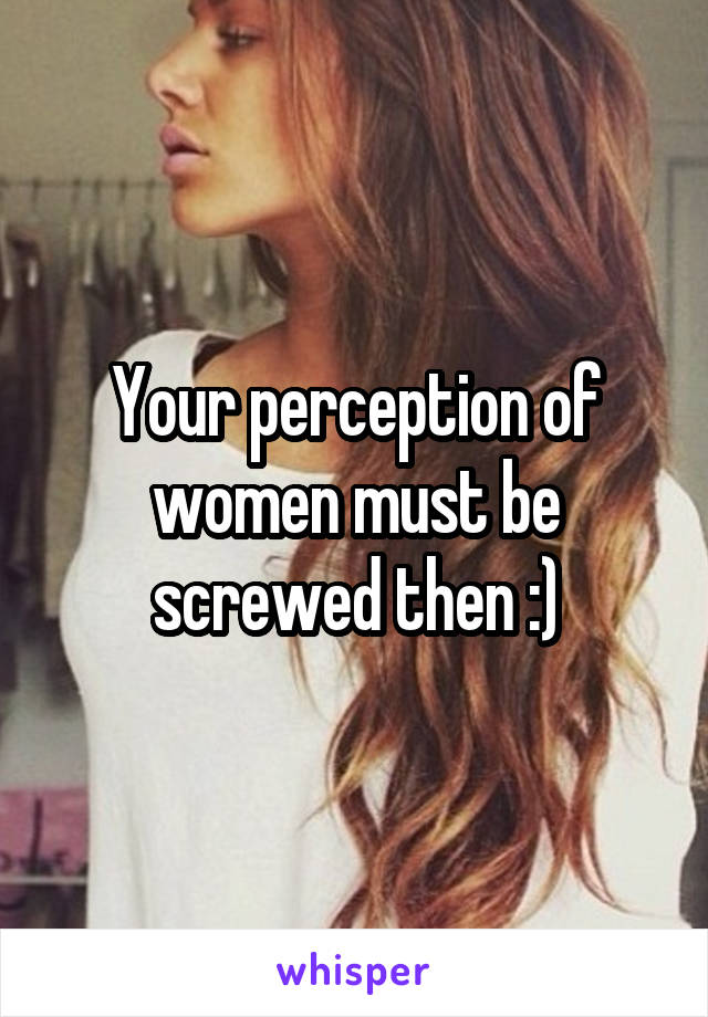 Your perception of women must be screwed then :)