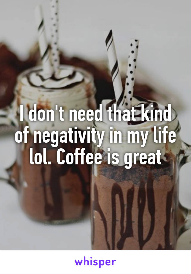 I don't need that kind of negativity in my life lol. Coffee is great