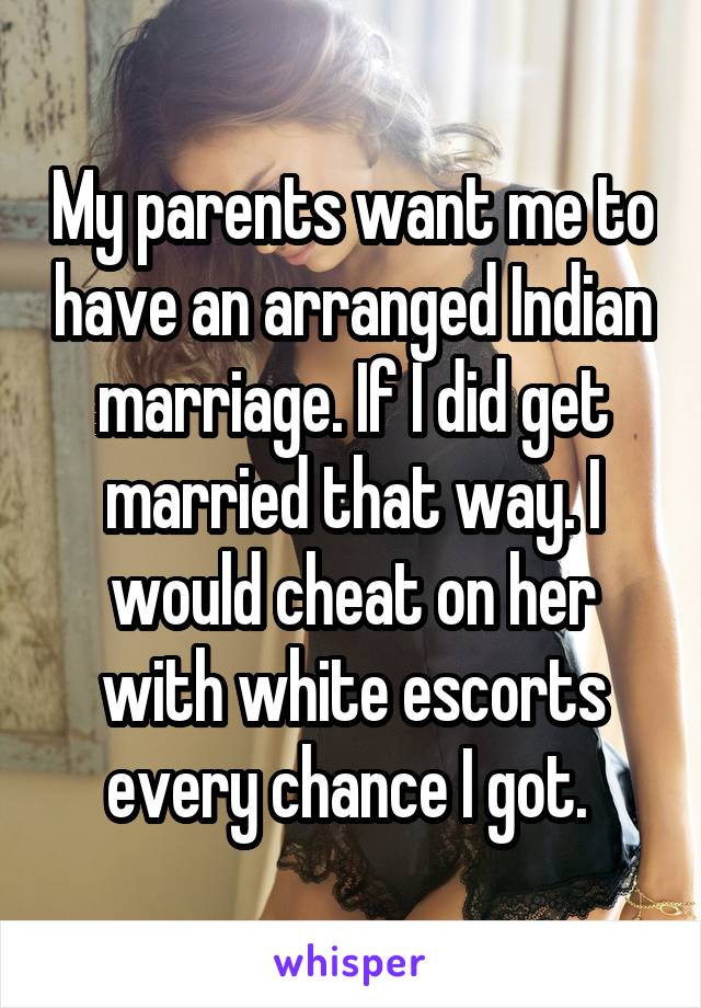 My parents want me to have an arranged Indian marriage. If I did get married that way. I would cheat on her with white escorts every chance I got. 