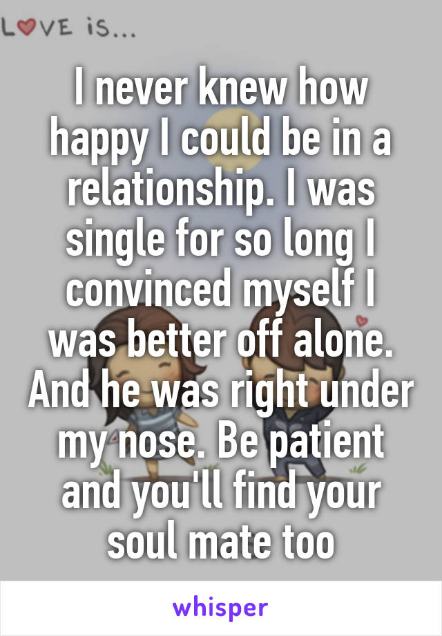 I never knew how happy I could be in a relationship. I was single for so long I convinced myself I was better off alone. And he was right under my nose. Be patient and you'll find your soul mate too