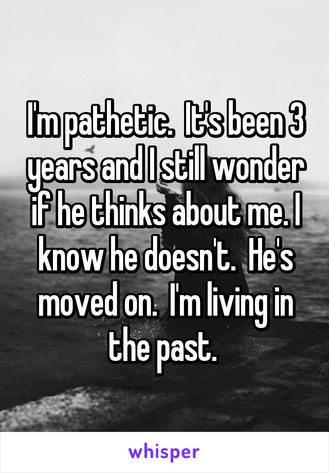 I'm pathetic.  It's been 3 years and I still wonder if he thinks about me. I know he doesn't.  He's moved on.  I'm living in the past. 