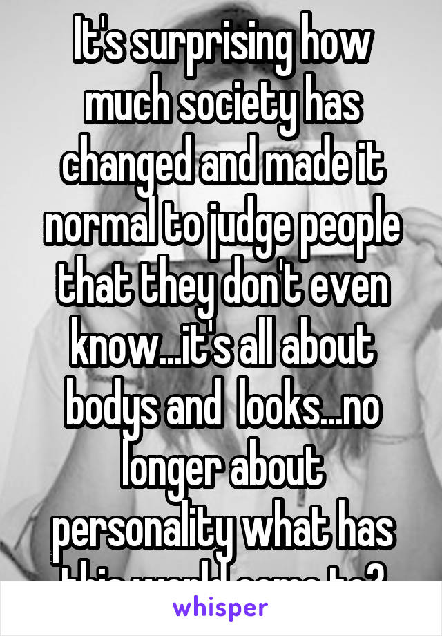 It's surprising how much society has changed and made it normal to judge people that they don't even know...it's all about bodys and  looks...no longer about personality what has this world come to?