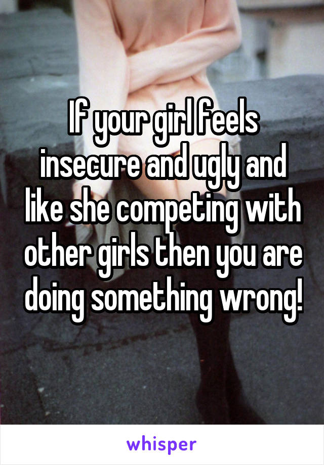 If your girl feels insecure and ugly and like she competing with other girls then you are doing something wrong! 