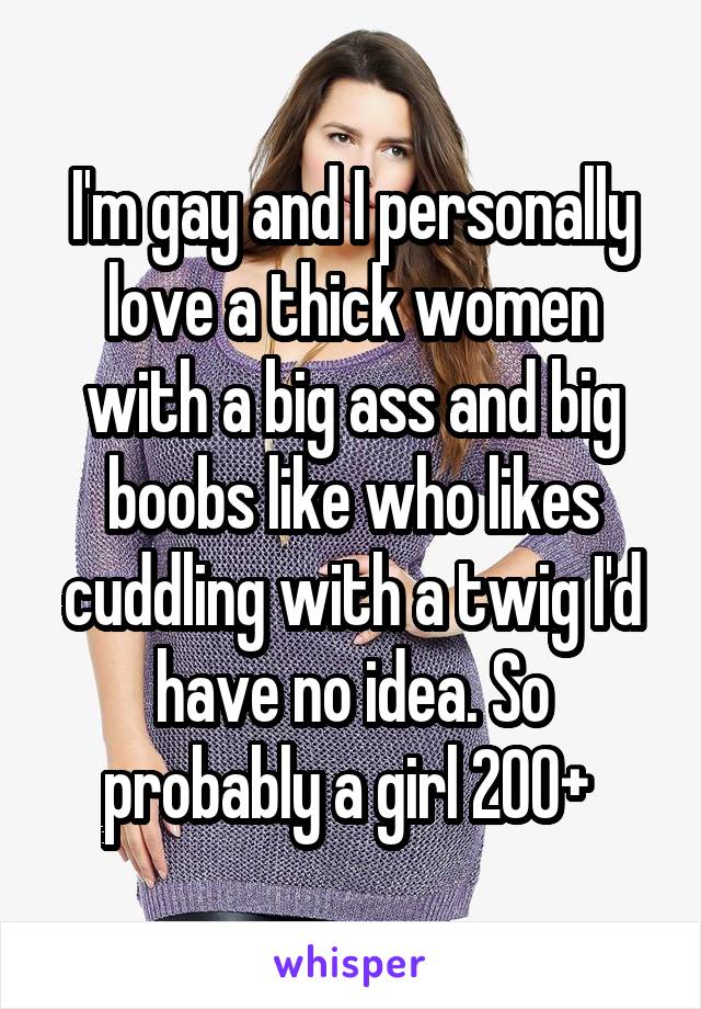 I'm gay and I personally love a thick women with a big ass and big boobs like who likes cuddling with a twig I'd have no idea. So probably a girl 200+ 