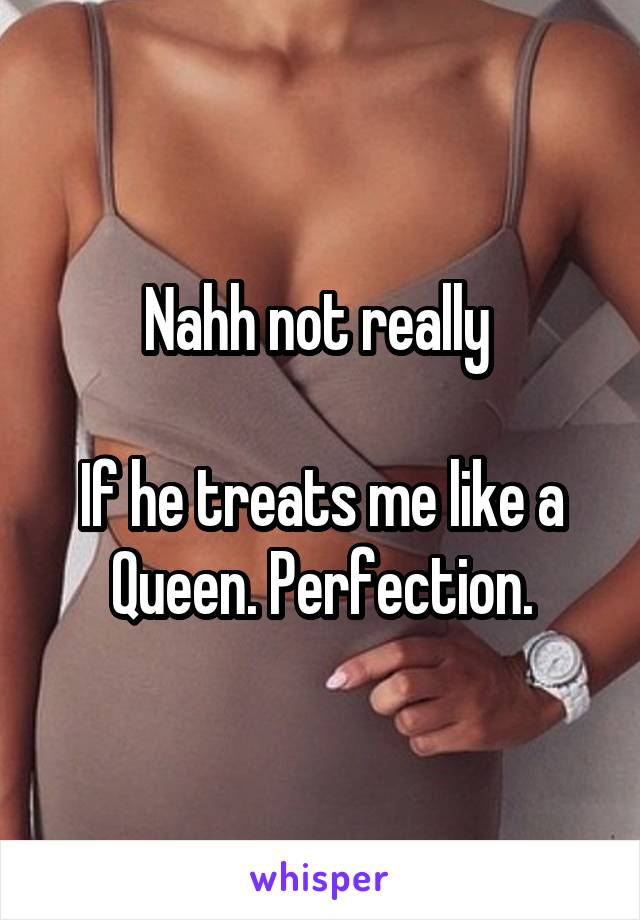 Nahh not really 

If he treats me like a Queen. Perfection.