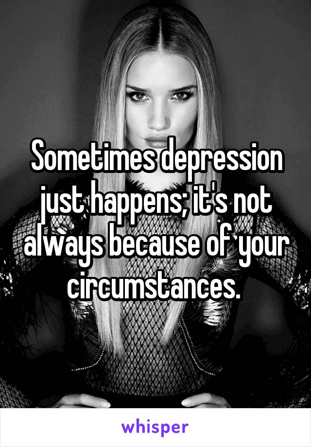 Sometimes depression just happens; it's not always because of your circumstances. 