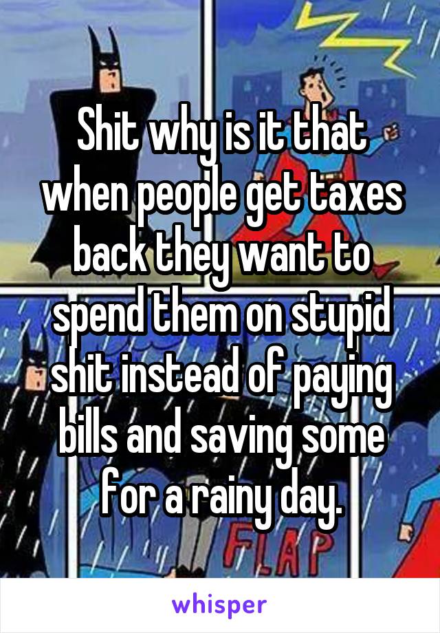 Shit why is it that when people get taxes back they want to spend them on stupid shit instead of paying bills and saving some for a rainy day.