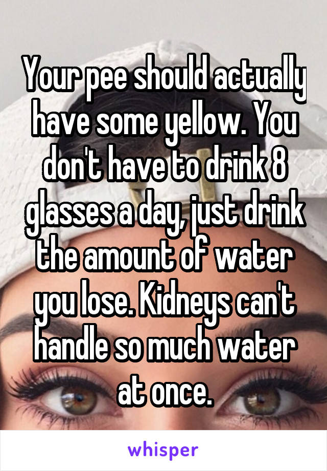 Your pee should actually have some yellow. You don't have to drink 8 glasses a day, just drink the amount of water you lose. Kidneys can't handle so much water at once.