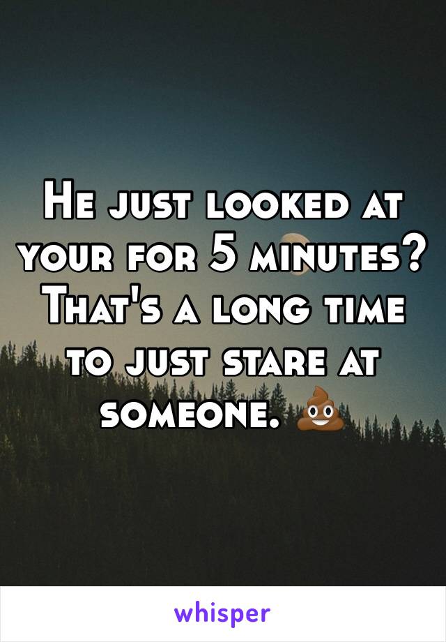 He just looked at your for 5 minutes? That's a long time to just stare at someone. 💩