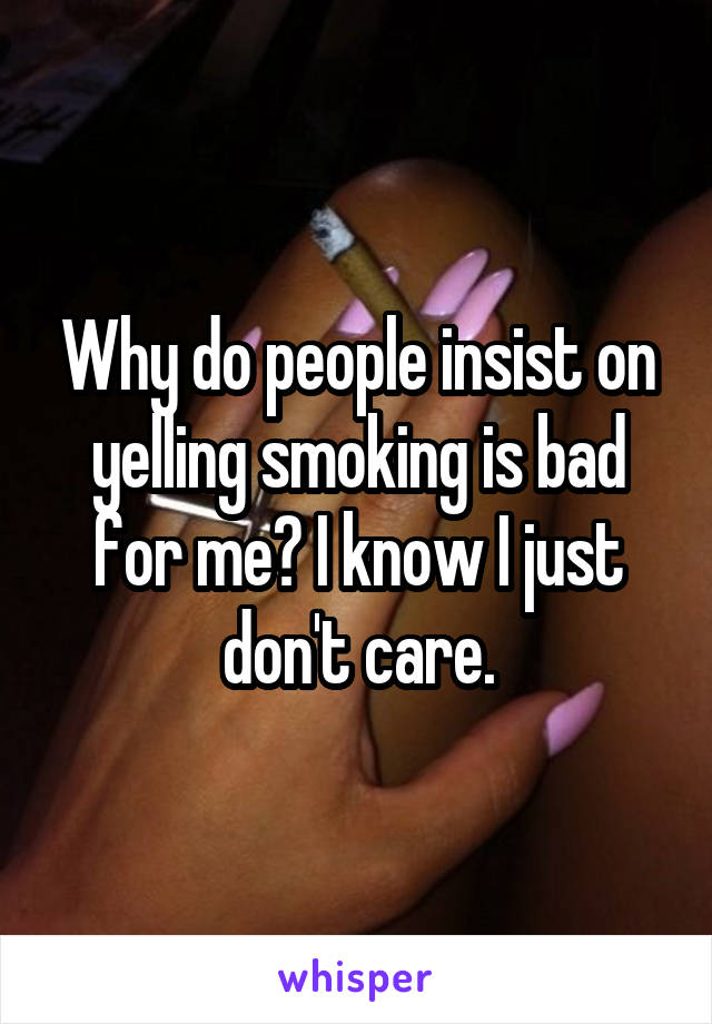 Why do people insist on yelling smoking is bad for me? I know I just don't care.