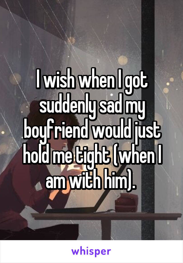 I wish when I got suddenly sad my boyfriend would just hold me tight (when I am with him). 