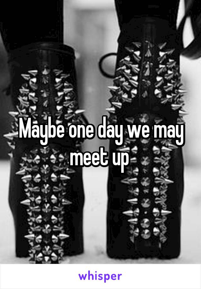 Maybe one day we may meet up 