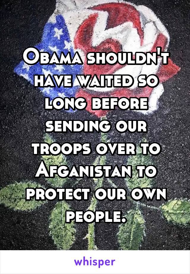 Obama shouldn't have waited so long before sending our troops over to Afganistan to protect our own people.